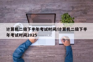 计算机二级下半年考试时间/计算机二级下半年考试时间2025