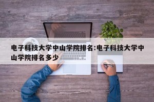 电子科技大学中山学院排名:电子科技大学中山学院排名多少
