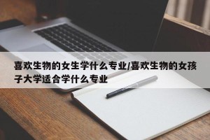 喜欢生物的女生学什么专业/喜欢生物的女孩子大学适合学什么专业