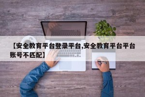 【安全教育平台登录平台,安全教育平台平台账号不匹配】