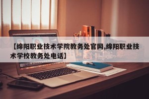 【绵阳职业技术学院教务处官网,绵阳职业技术学校教务处电话】
