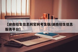 【湖南招生信息网官网考生版/湖南招生信息服务平台】