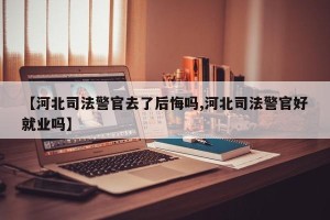 【河北司法警官去了后悔吗,河北司法警官好就业吗】