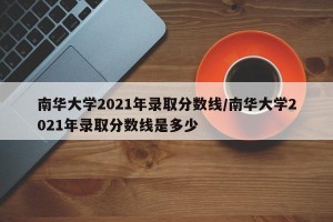 南华大学2021年录取分数线/南华大学2021年录取分数线是多少