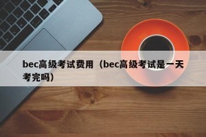 bec高级考试费用（bec高级考试是一天考完吗）