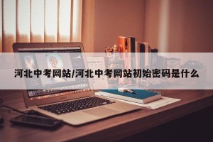 河北中考网站/河北中考网站初始密码是什么