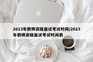 2023年教师资格面试考试时间/2023年教师资格面试考试时间表