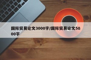 国际贸易论文3000字/国际贸易论文5000字