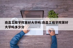南昌工程学院算好大学吗:南昌工程学院算好大学吗多少分