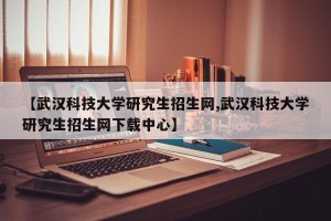 【武汉科技大学研究生招生网,武汉科技大学研究生招生网下载中心】