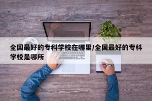 全国最好的专科学校在哪里/全国最好的专科学校是哪所
