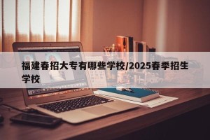 福建春招大专有哪些学校/2025春季招生学校