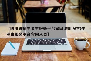【四川省招生考生服务平台官网,四川省招生考生服务平台官网入口】