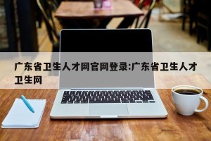 广东省卫生人才网官网登录:广东省卫生人才卫生网