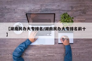 【湖南民办大专排名/湖南民办大专排名前十】