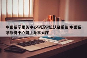 中国留学服务中心学历学位认证系统:中国留学服务中心网上办事大厅