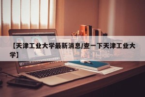 【天津工业大学最新消息/查一下天津工业大学】