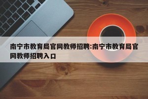 南宁市教育局官网教师招聘:南宁市教育局官网教师招聘入口