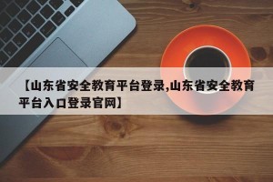 【山东省安全教育平台登录,山东省安全教育平台入口登录官网】