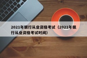 2021年银行从业资格考试（2021年银行从业资格考试时间）