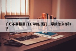 千万不要报厦门工学院/厦门工学院怎么样知乎