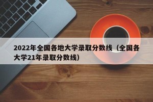 2022年全国各地大学录取分数线（全国各大学21年录取分数线）