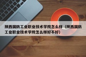 陕西国防工业职业技术学院怎么样（陕西国防工业职业技术学院怎么样好不好）