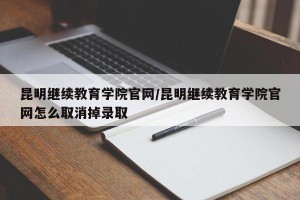 昆明继续教育学院官网/昆明继续教育学院官网怎么取消掉录取