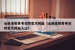 山西省教育考试院官方网站（山西省教育考试院官方网站入口）