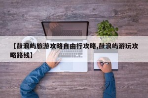 【鼓浪屿旅游攻略自由行攻略,鼓浪屿游玩攻略路线】