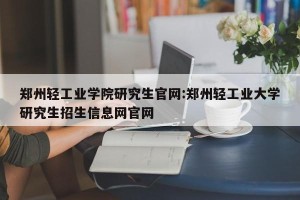 郑州轻工业学院研究生官网:郑州轻工业大学研究生招生信息网官网