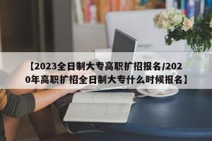 【2023全日制大专高职扩招报名/2020年高职扩招全日制大专什么时候报名】