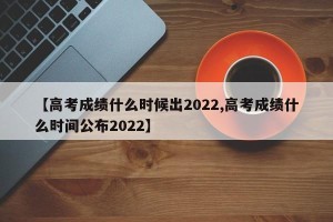 【高考成绩什么时候出2022,高考成绩什么时间公布2022】