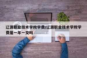 辽源职业技术学院学费/辽源职业技术学院学费是一年一交吗