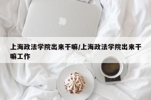 上海政法学院出来干嘛/上海政法学院出来干嘛工作