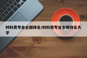 材料类专业全国排名/材料类专业全国排名大学