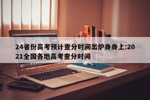 24省份高考预计查分时间出炉身身上:2021全国各地高考查分时间