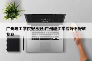 广州理工学院好不好:广州理工学院好不好转专业