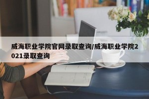 威海职业学院官网录取查询/威海职业学院2021录取查询