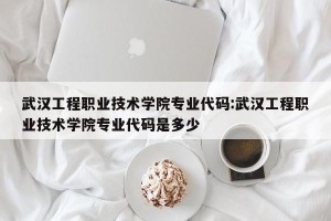 武汉工程职业技术学院专业代码:武汉工程职业技术学院专业代码是多少