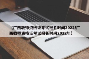 【广西教师资格证考试报名时间2022/广西教师资格证考试报名时间2022年】