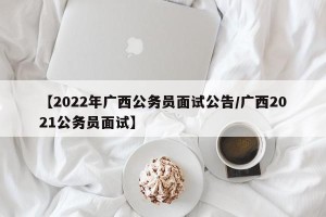 【2022年广西公务员面试公告/广西2021公务员面试】