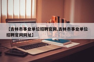 【吉林市事业单位招聘官网,吉林市事业单位招聘官网网址】