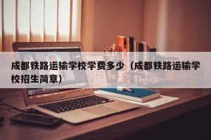 成都铁路运输学校学费多少（成都铁路运输学校招生简章）