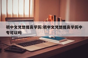 初中文凭想提高学历:初中文凭想提高学历中专可以吗