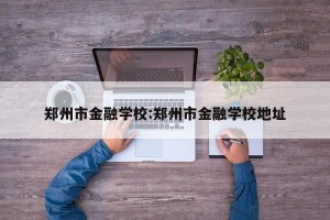 郑州市金融学校:郑州市金融学校地址