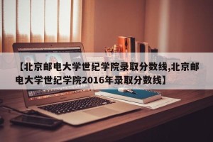 【北京邮电大学世纪学院录取分数线,北京邮电大学世纪学院2016年录取分数线】