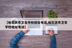【哈尔滨市卫生学校招生电话,哈尔滨市卫生学校地址电话】