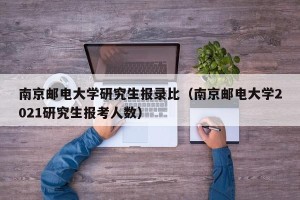 南京邮电大学研究生报录比（南京邮电大学2021研究生报考人数）