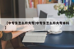 【中专生怎么升大专/中专生怎么升大专本科】